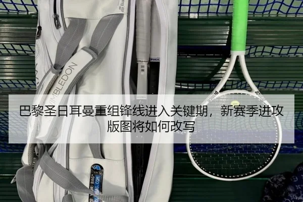 巴黎圣日耳曼重组锋线进入关键期，新赛季进攻版图将如何改写