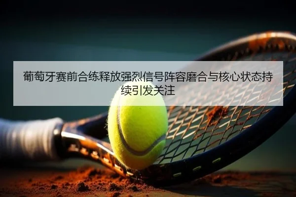 葡萄牙赛前合练释放强烈信号阵容磨合与核心状态持续引发关注